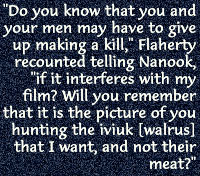 Do you know that you and 		your men may have to give 		up making a kill, Flaherty 		recounted telling Nanook, 		if it interferes with my 		film? Will you remember 		that it is the picture of you 		hunting the iviuk [walrus] 		that I want, and not their meat?